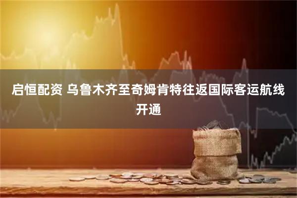 启恒配资 乌鲁木齐至奇姆肯特往返国际客运航线开通