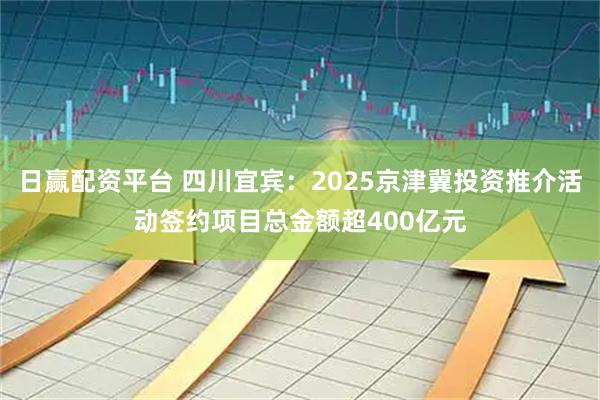 日赢配资平台 四川宜宾：2025京津冀投资推介活动签约项目总金额超400亿元