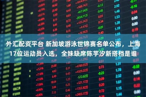 外汇配资平台 新加坡游泳世锦赛名单公布，上海17位运动员入选，全妹缺席陈芋汐新搭档是谁