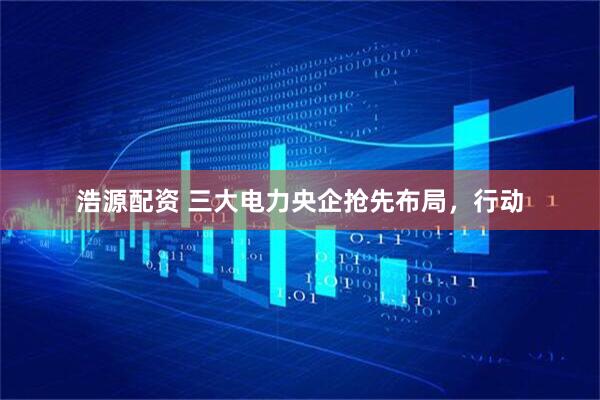 浩源配资 三大电力央企抢先布局，行动