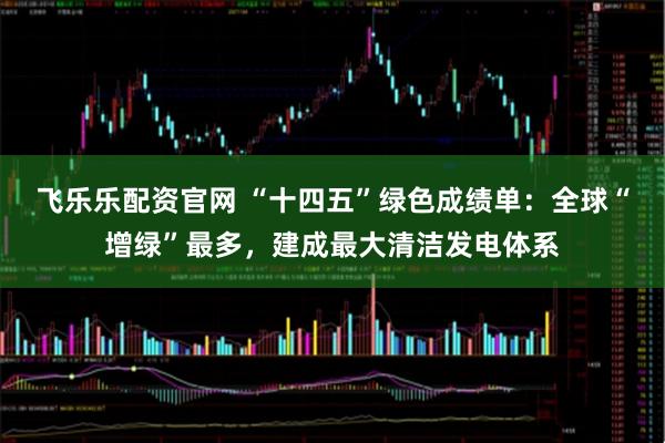 飞乐乐配资官网 “十四五”绿色成绩单：全球“增绿”最多，建成最大清洁发电体系