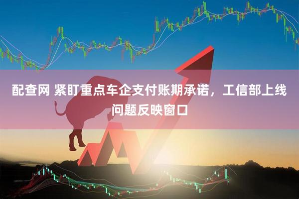 配查网 紧盯重点车企支付账期承诺，工信部上线问题反映窗口