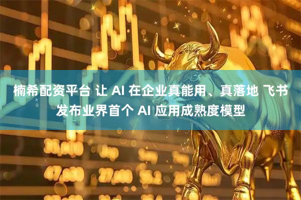 楠希配资平台 让 AI 在企业真能用、真落地 飞书发布业界首个 AI 应用成熟度模型