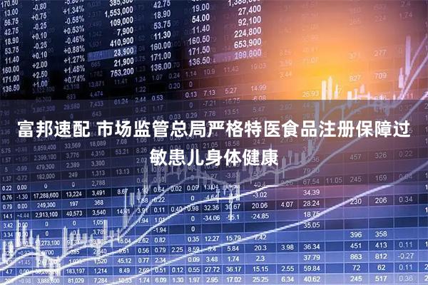 富邦速配 市场监管总局严格特医食品注册保障过敏患儿身体健康