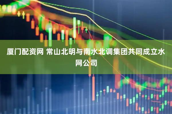 厦门配资网 常山北明与南水北调集团共同成立水网公司