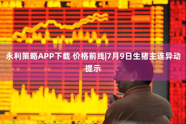 永利策略APP下载 价格前线|7月9日生猪主连异动提示