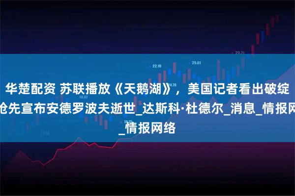 华楚配资 苏联播放《天鹅湖》，美国记者看出破绽，抢先宣布安德罗波夫逝世_达斯科·杜德尔_消息_情报网络