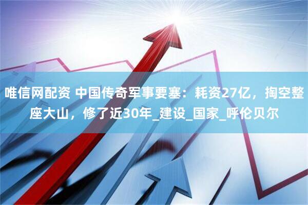 唯信网配资 中国传奇军事要塞：耗资27亿，掏空整座大山，修了近30年_建设_国家_呼伦贝尔