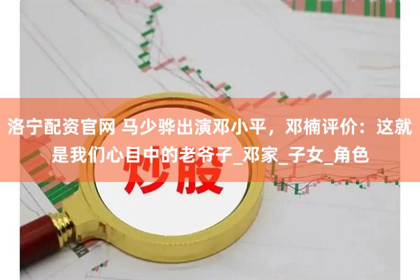 洛宁配资官网 马少骅出演邓小平，邓楠评价：这就是我们心目中的老爷子_邓家_子女_角色