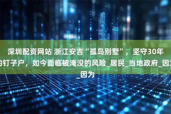 深圳配资网站 浙江安吉“孤岛别墅”，坚守30年的钉子户，如今面临被淹没的风险_居民_当地政府_因为