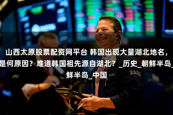 山西太原股票配资网平台 韩国出现大量湖北地名，究竟是何原因？难道韩国祖先源自湖北？_历史_朝鲜半岛_中国