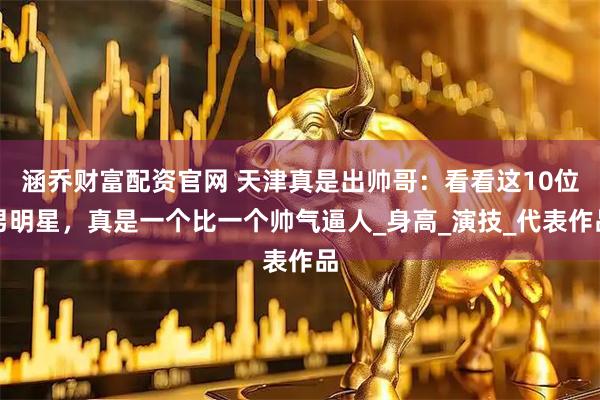 涵乔财富配资官网 天津真是出帅哥：看看这10位男明星，真是一个比一个帅气逼人_身高_演技_代表作品