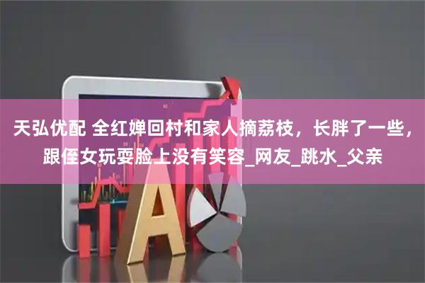 天弘优配 全红婵回村和家人摘荔枝，长胖了一些，跟侄女玩耍脸上没有笑容_网友_跳水_父亲