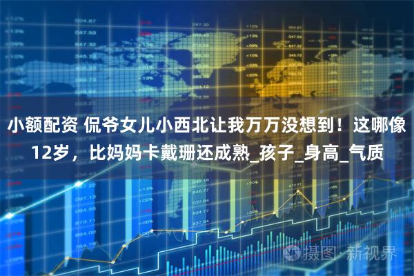 小额配资 侃爷女儿小西北让我万万没想到！这哪像12岁，比妈妈卡戴珊还成熟_孩子_身高_气质