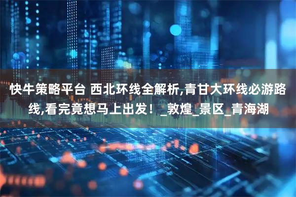 快牛策略平台 西北环线全解析,青甘大环线必游路线,看完竟想马上出发！_敦煌_景区_青海湖