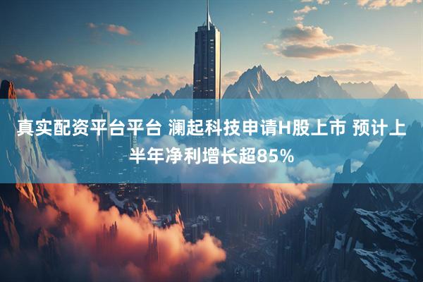真实配资平台平台 澜起科技申请H股上市 预计上半年净利增长超85%