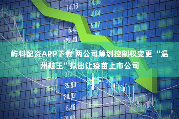 屿科配资APP下载 两公司筹划控制权变更 “温州鞋王”拟出让疫苗上市公司