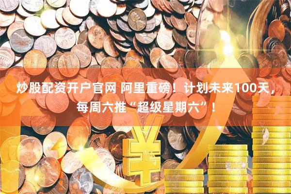 炒股配资开户官网 阿里重磅！计划未来100天，每周六推“超级星期六”！