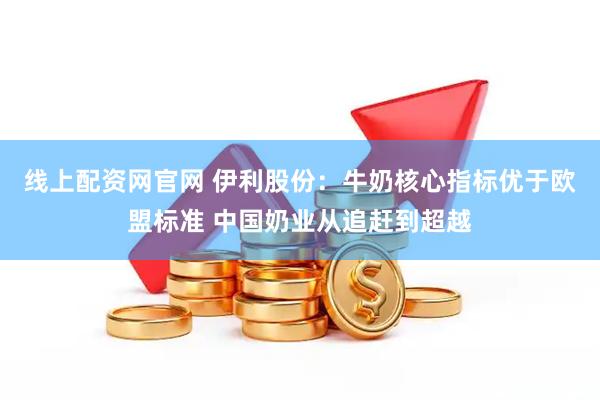 线上配资网官网 伊利股份：牛奶核心指标优于欧盟标准 中国奶业从追赶到超越
