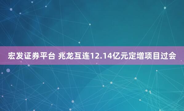 宏发证券平台 兆龙互连12.14亿元定增项目过会