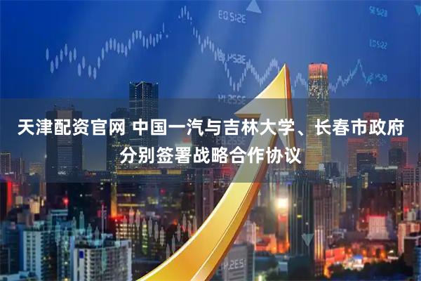 天津配资官网 中国一汽与吉林大学、长春市政府分别签署战略合作协议