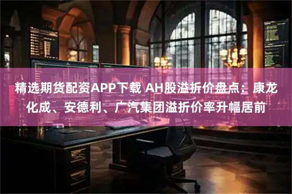 精选期货配资APP下载 AH股溢折价盘点：康龙化成、安德利、广汽集团溢折价率升幅居前