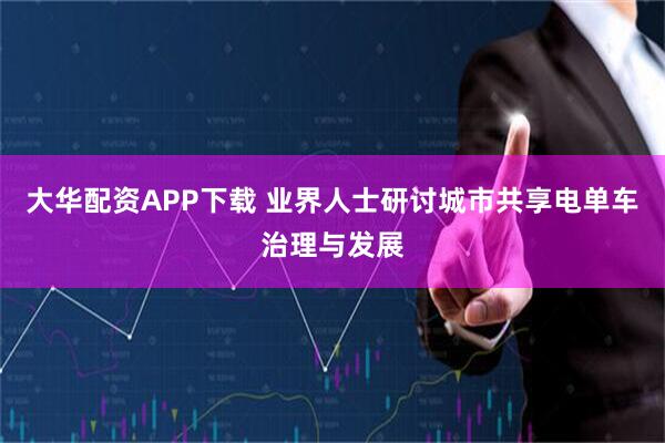 大华配资APP下载 业界人士研讨城市共享电单车治理与发展