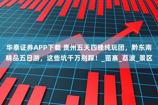 华泰证券APP下载 贵州五天四晚纯玩团，黔东南精品五日游，这些坑千万别踩！_苗寨_荔波_景区