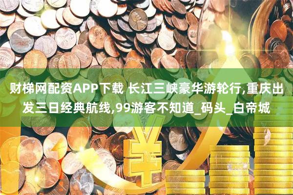 财梯网配资APP下载 长江三峡豪华游轮行,重庆出发三日经典航线,99游客不知道_码头_白帝城