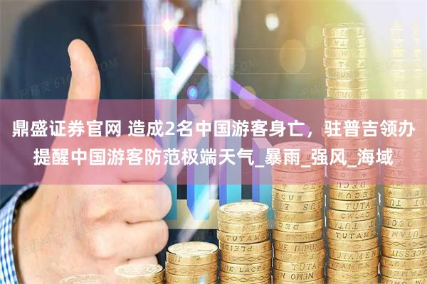 鼎盛证券官网 造成2名中国游客身亡，驻普吉领办提醒中国游客防范极端天气_暴雨_强风_海域