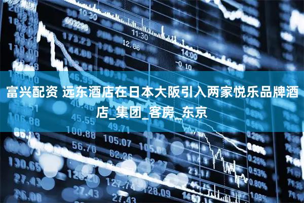 富兴配资 远东酒店在日本大阪引入两家悦乐品牌酒店_集团_客房_东京