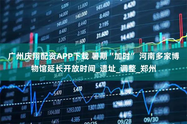 广州庆翔配资APP下载 暑期“加时” 河南多家博物馆延长开放时间_遗址_调整_郑州