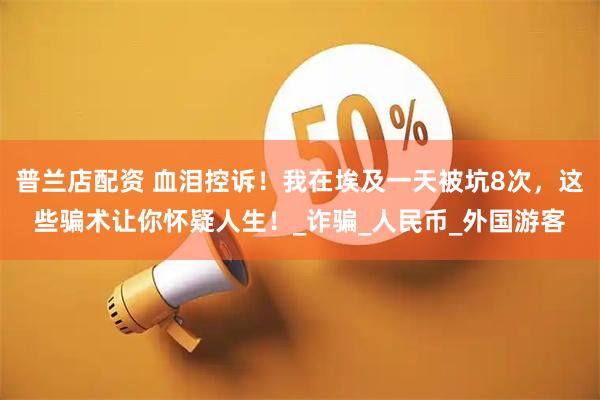 普兰店配资 血泪控诉！我在埃及一天被坑8次，这些骗术让你怀疑人生！_诈骗_人民币_外国游客