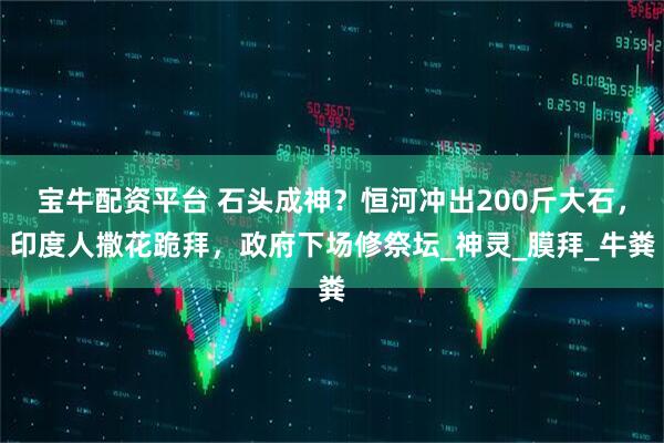 宝牛配资平台 石头成神？恒河冲出200斤大石，印度人撒花跪拜，政府下场修祭坛_神灵_膜拜_牛粪