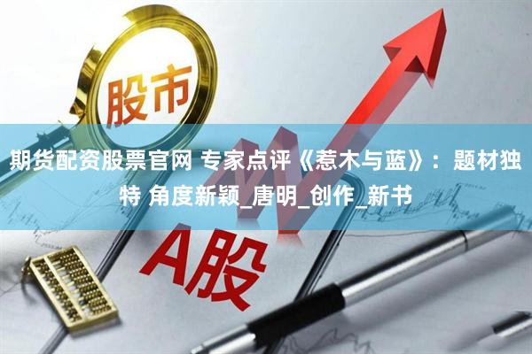 期货配资股票官网 专家点评《惹木与蓝》：题材独特 角度新颖_唐明_创作_新书