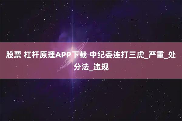 股票 杠杆原理APP下载 中纪委连打三虎_严重_处分法_违规