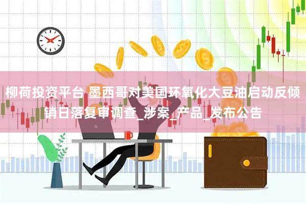 柳荷投资平台 墨西哥对美国环氧化大豆油启动反倾销日落复审调查_涉案_产品_发布公告