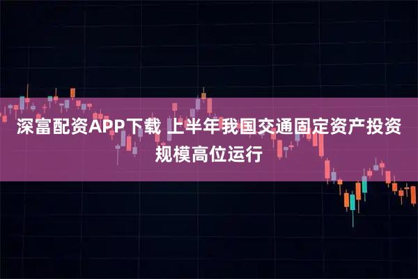 深富配资APP下载 上半年我国交通固定资产投资规模高位运行