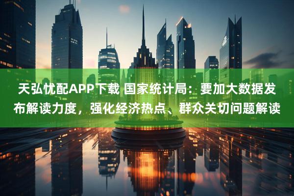天弘忧配APP下载 国家统计局：要加大数据发布解读力度，强化经济热点、群众关切问题解读