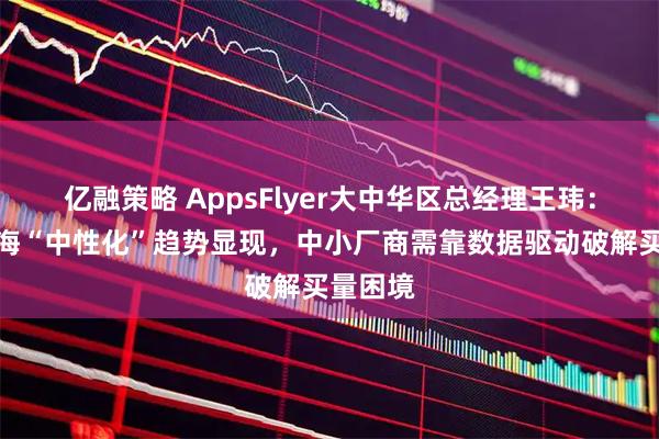 亿融策略 AppsFlyer大中华区总经理王玮：游戏出海“中性化”趋势显现，中小厂商需靠数据驱动破解买量困境