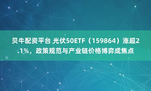 贝牛配资平台 光伏50ETF（159864）涨超2.1%，政策规范与产业链价格博弈成焦点