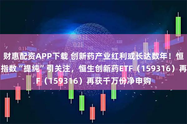 财惠配资APP下载 创新药产业红利或长达数年！恒生港股通创新药指数“提纯”引关注，恒生创新药ETF（159316）再获千万份净申购