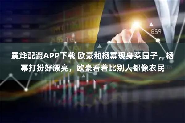 震烨配资APP下载 欧豪和杨幂现身菜园子，杨幂打扮好漂亮，欧豪看着比别人都像农民