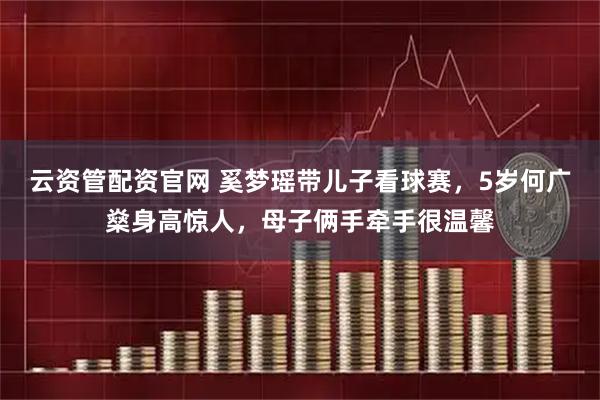 云资管配资官网 奚梦瑶带儿子看球赛，5岁何广燊身高惊人，母子俩手牵手很温馨
