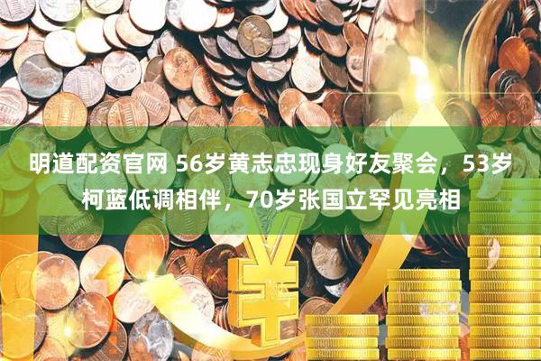 明道配资官网 56岁黄志忠现身好友聚会，53岁柯蓝低调相伴，70岁张国立罕见亮相