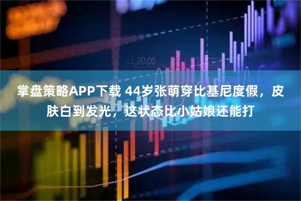掌盘策略APP下载 44岁张萌穿比基尼度假，皮肤白到发光，这状态比小姑娘还能打