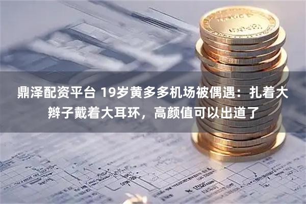 鼎泽配资平台 19岁黄多多机场被偶遇：扎着大辫子戴着大耳环，高颜值可以出道了