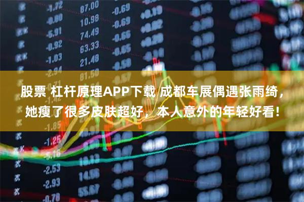 股票 杠杆原理APP下载 成都车展偶遇张雨绮，她瘦了很多皮肤超好，本人意外的年轻好看!