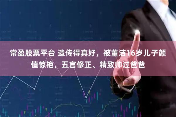 常盈股票平台 遗传得真好，被董洁16岁儿子颜值惊艳，五官修正、精致帅过爸爸