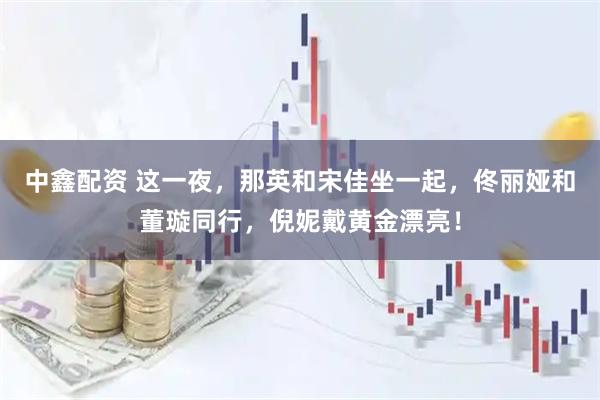 中鑫配资 这一夜，那英和宋佳坐一起，佟丽娅和董璇同行，倪妮戴黄金漂亮！